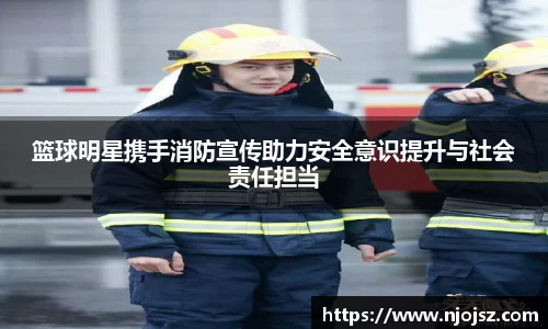 篮球明星携手消防宣传助力安全意识提升与社会责任担当